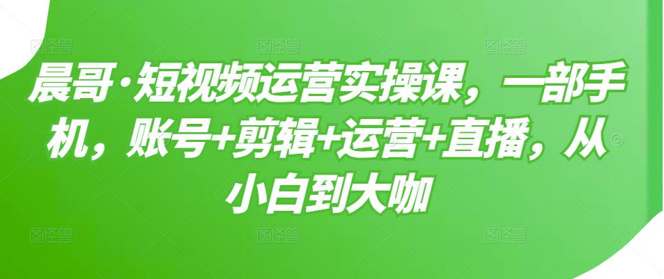 晨哥·短视频运营实操课,一部手机,账号 剪辑 运营 直播,从小白到大咖