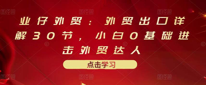 业仔外贸：外贸出口详解30节，小白0基础进击外贸达人 价值666元|媒矿库