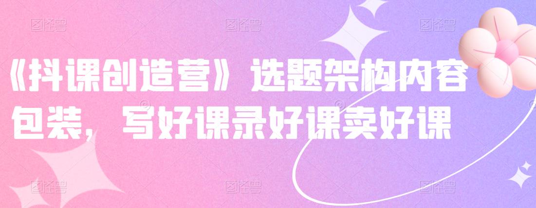 《抖课创造营》选题架构内容包装，写好课录好课卖好课|媒矿库