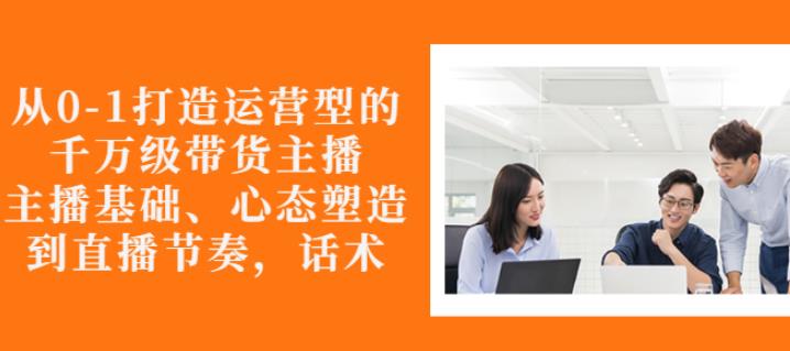 从0-1打造运营型的带货主播：主播基础、心态塑造，能力培养到直播节奏，话术进行全面讲解|媒矿库