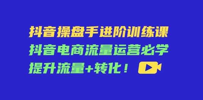 抖音操盘手进阶训练课：抖音电商流量运营必学，提升流量 转化|媒矿库