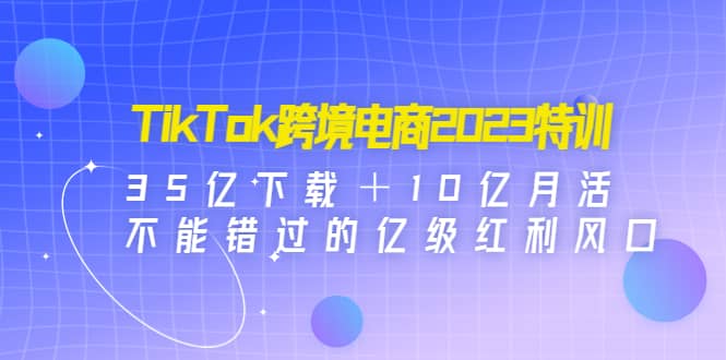TikTok跨境电商2023特训：35亿下载＋10亿月活，不能错过的亿级红利风口|媒矿库