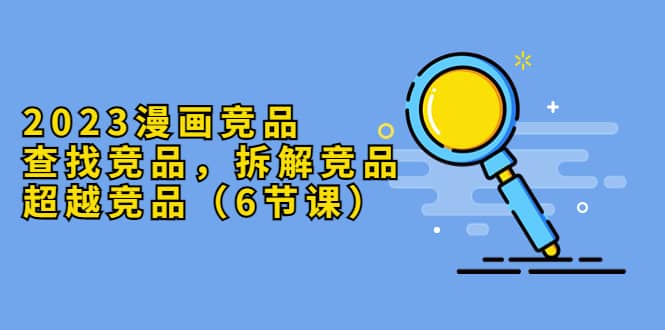2023漫画竞品，查找竞品，拆解竞品，超越竞品（6节课）|媒矿库