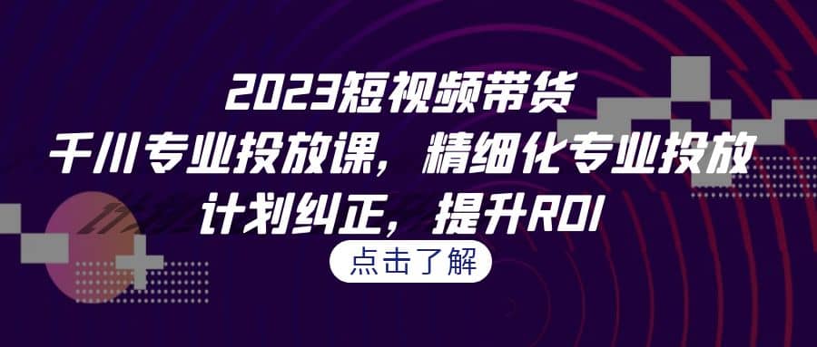 2023短视频带货-千川专业投放课，精细化专业投放，计划纠正，提升ROI|媒矿库