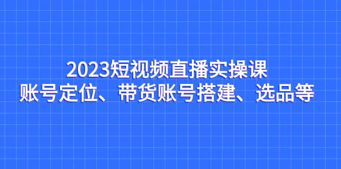 2023短视频直播实操课，账号定位、带货账号搭建、选品等|媒矿库