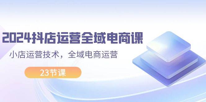 2024抖店运营-全域电商课，小店运营技术，全域电商运营（23节课）|媒矿库
