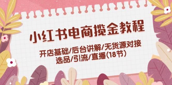 小红书电商揽金教程：开店基础/后台讲解/无货源对接/选品/引流/直播(18节)|媒矿库