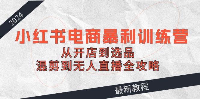 2024小红书电商暴利训练营：从开店到选品，混剪到无人直播全攻略|媒矿库