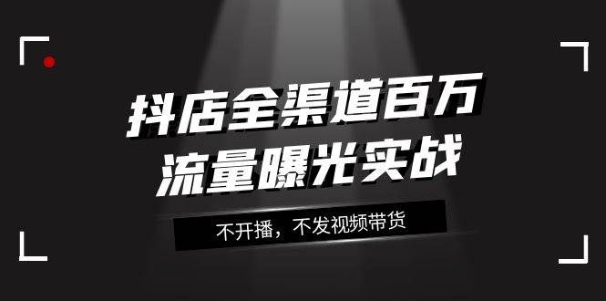 抖店-全渠道百万流量曝光实战，不开播，不发视频带货（16节课）|媒矿库