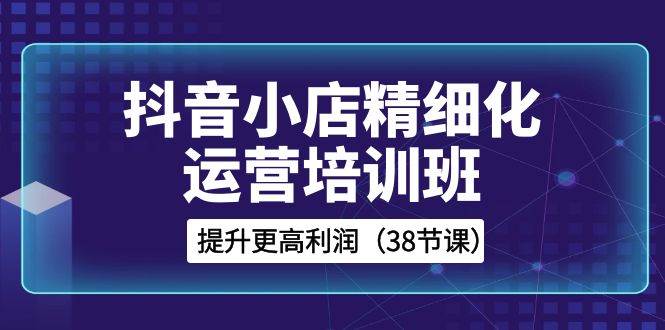 抖音小店-精细化运营培训班,提升更高利润(38节课)|媒矿库