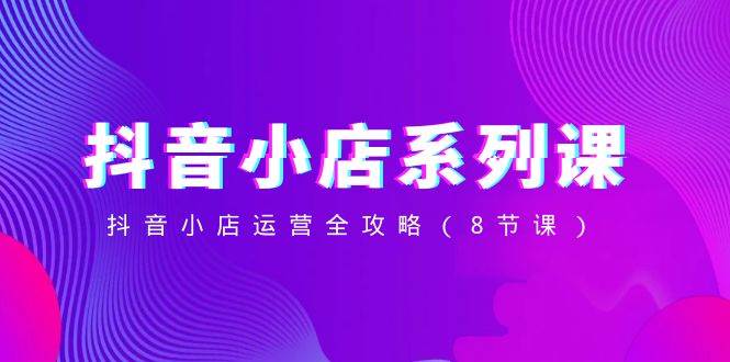 抖音小店-系列课,抖音小店运营全攻略(8节课)|媒矿库
