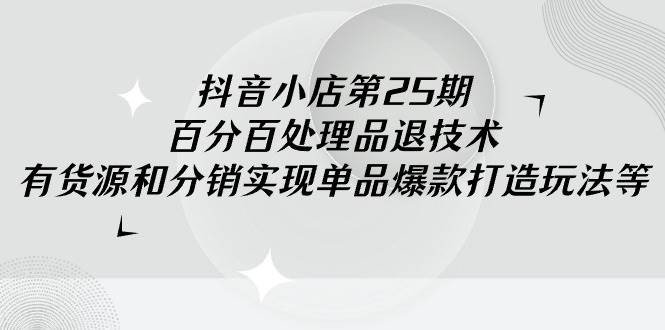 抖音小店-第25期，百分百处理品退技术，有货源和分销实现单品爆款打造玩法|媒矿库