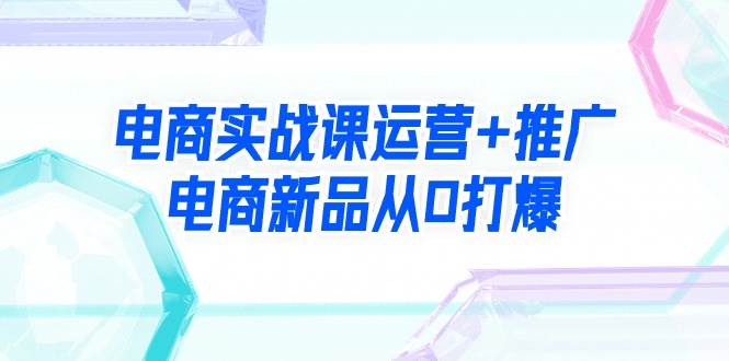 电商实战课运营+推广，电商新品从0打爆（99节视频课）|媒矿库