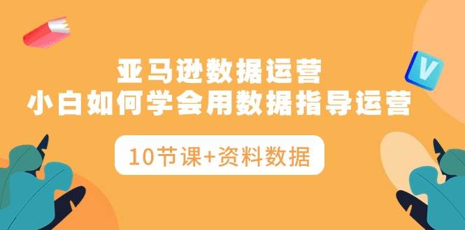 亚马逊数据运营，小白如何学会用数据指导运营（10节课+资料数据）|媒矿库
