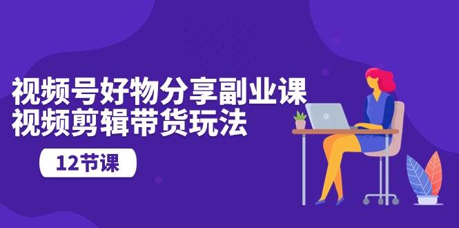 视频号好物分享副业课，视频剪辑带货玩法（12节课）|媒矿库