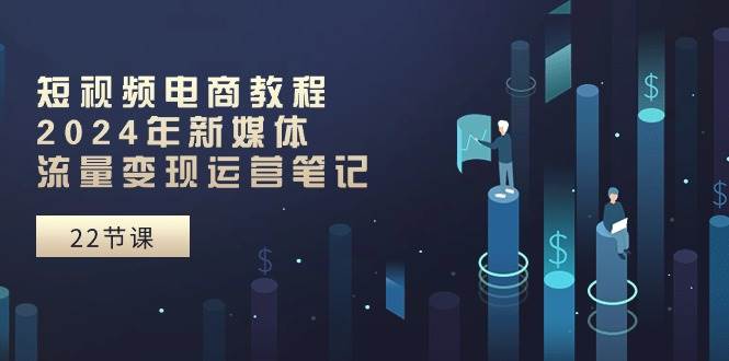 短视频电商教程:2024年新媒体流量变现运营笔记(25节课)|媒矿库